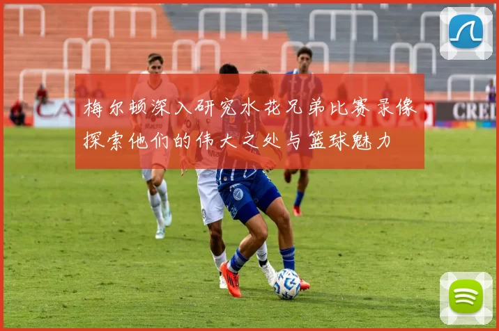 梅尔顿深入研究水花兄弟比赛录像探索他们的伟大之处与篮球魅力
