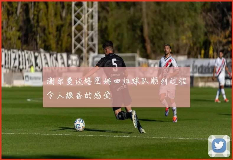 谢尔曼谈塔图姆回归球队顺利过程令人振奋的感受